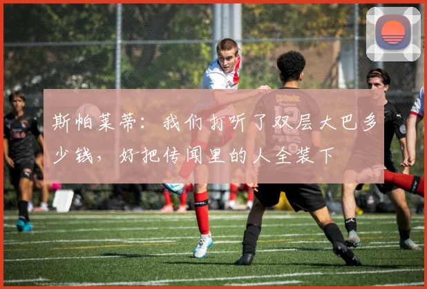 斯帕莱蒂：我们打听了双层大巴多少钱，好把传闻里的人全装下